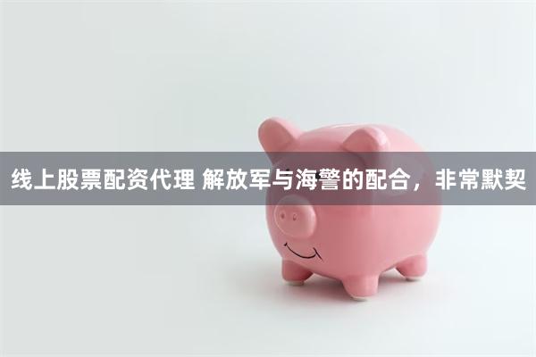 线上股票配资代理 解放军与海警的配合，非常默契