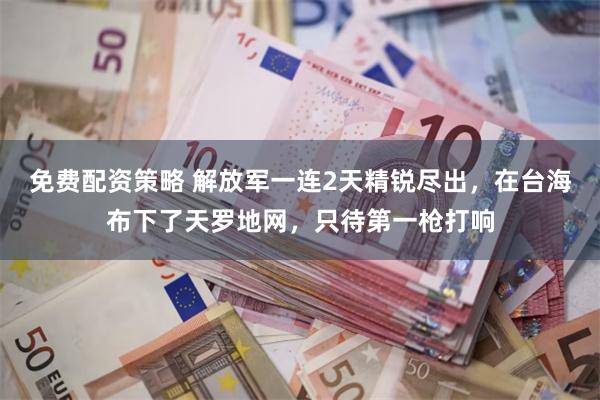 免费配资策略 解放军一连2天精锐尽出，在台海布下了天罗地网，只待第一枪打响