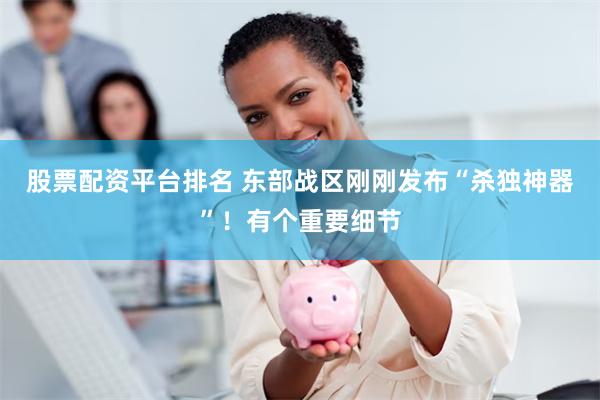 股票配资平台排名 东部战区刚刚发布“杀独神器”！有个重要细节