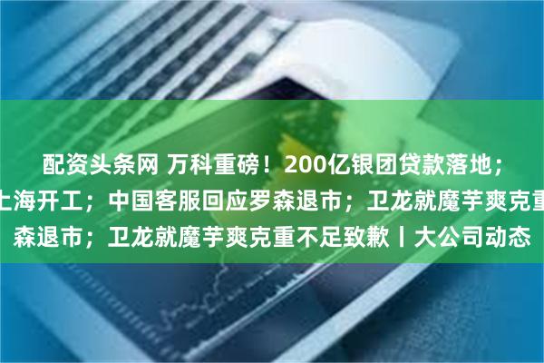 配资头条网 万科重磅！200亿银团贷款落地；特斯拉又一超级工厂在上海开工；中国客服回应罗森退市；卫龙就魔芋爽克重不足致歉丨大公司动态