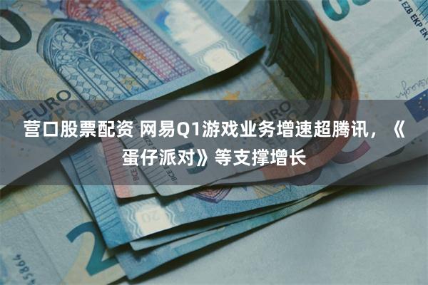 营口股票配资 网易Q1游戏业务增速超腾讯，《蛋仔派对》等支撑增长