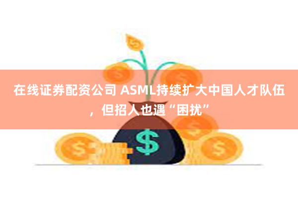 在线证券配资公司 ASML持续扩大中国人才队伍，但招人也遇“困扰”