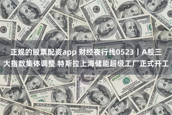 正规的股票配资app 财经夜行线0523丨A股三大指数集体调整 特斯拉上海储能超级工厂正式开工