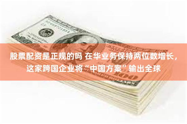 股票配资是正规的吗 在华业务保持两位数增长，这家跨国企业将“中国方案”输出全球