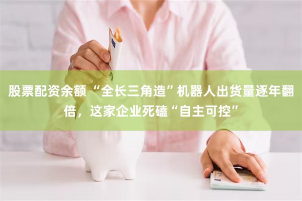 股票配资余额 “全长三角造”机器人出货量逐年翻倍，这家企业死磕“自主可控”