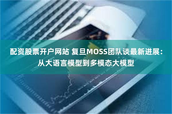 配资股票开户网站 复旦MOSS团队谈最新进展：从大语言模型到多模态大模型