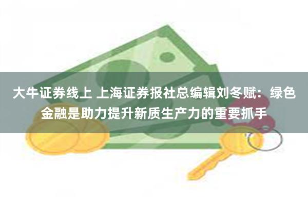 大牛证券线上 上海证券报社总编辑刘冬赋：绿色金融是助力提升新质生产力的重要抓手