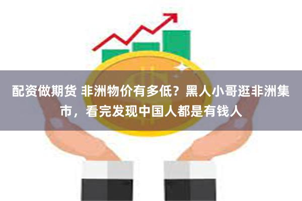 配资做期货 非洲物价有多低？黑人小哥逛非洲集市，看完发现中国人都是有钱人