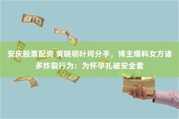 安庆股票配资 黄晓明叶珂分手，博主爆料女方诸多炸裂行为：为怀孕扎破安全套