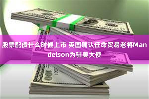 股票配债什么时候上市 英国确认任命贸易老将Mandelson为驻美大使