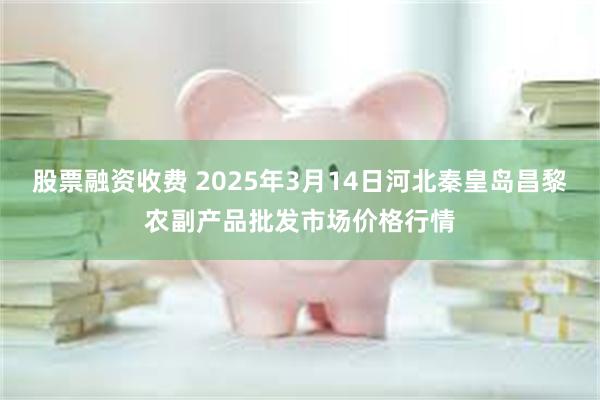 股票融资收费 2025年3月14日河北秦皇岛昌黎农副产品批发市场价格行情