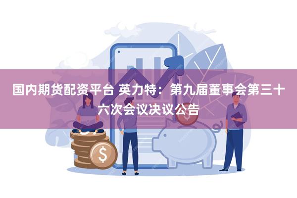 国内期货配资平台 英力特：第九届董事会第三十六次会议决议公告