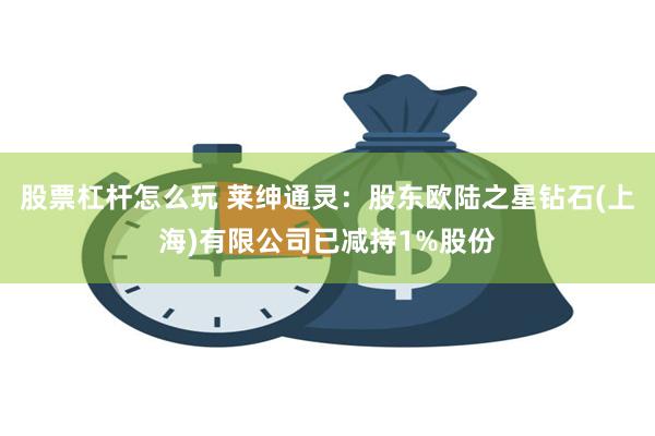 股票杠杆怎么玩 莱绅通灵：股东欧陆之星钻石(上海)有限公司已减持1%股份