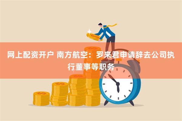 网上配资开户 南方航空：罗来君申请辞去公司执行董事等职务