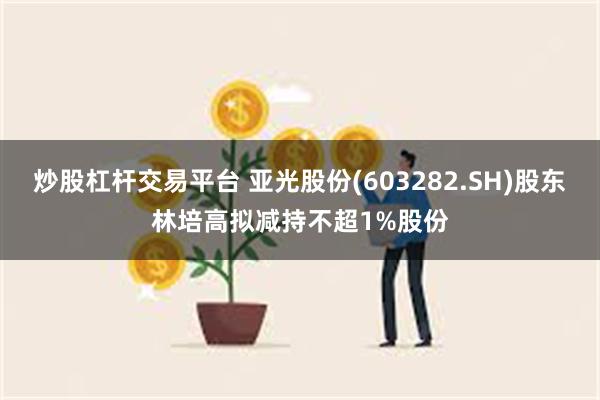 炒股杠杆交易平台 亚光股份(603282.SH)股东林培高拟减持不超1%股份