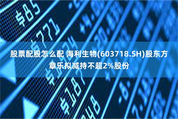 股票配股怎么配 海利生物(603718.SH)股东方章乐拟减持不超2%股份