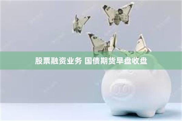 股票融资业务 国债期货早盘收盘