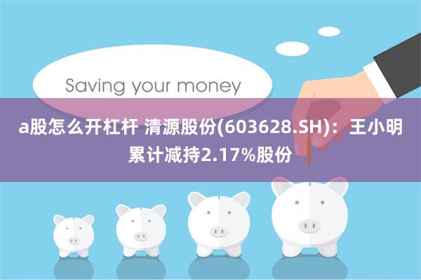 a股怎么开杠杆 清源股份(603628.SH)：王小明累计减持2.17%股份