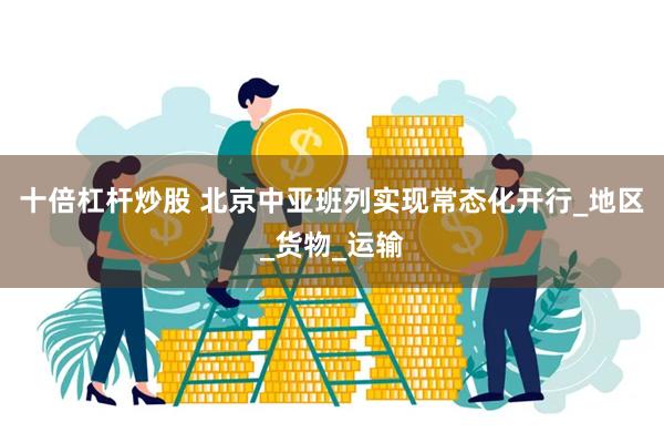 十倍杠杆炒股 北京中亚班列实现常态化开行_地区_货物_运输