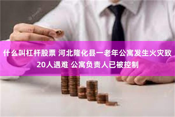 什么叫杠杆股票 河北隆化县一老年公寓发生火灾致20人遇难 公寓负责人已被控制
