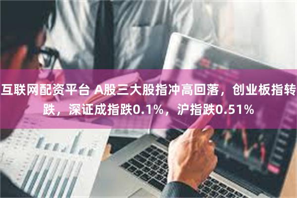 互联网配资平台 A股三大股指冲高回落，创业板指转跌，深证成指跌0.1%，沪指跌0.51%