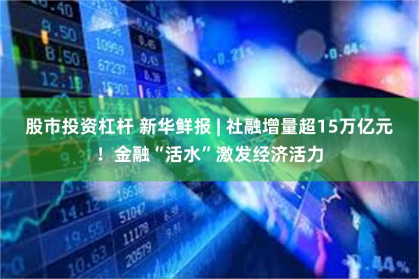 股市投资杠杆 新华鲜报 | 社融增量超15万亿元！金融“活水”激发经济活力