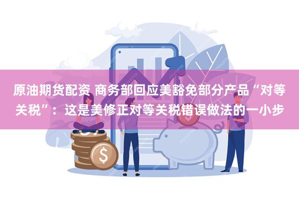 原油期货配资 商务部回应美豁免部分产品“对等关税”：这是美修正对等关税错误做法的一小步