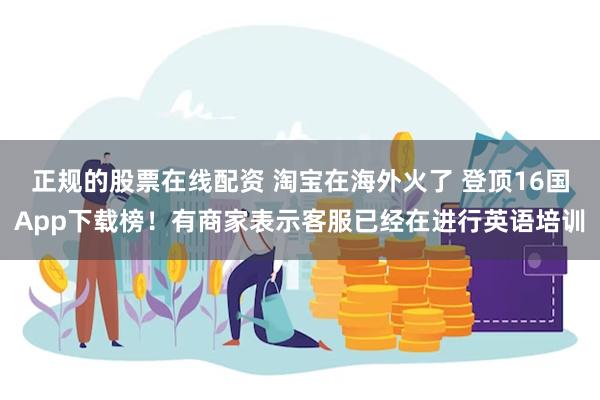 正规的股票在线配资 淘宝在海外火了 登顶16国App下载榜！有商家表示客服已经在进行英语培训