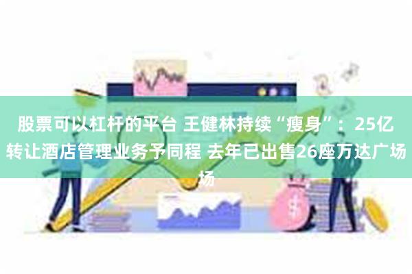 股票可以杠杆的平台 王健林持续“瘦身”：25亿转让酒店管理业务予同程 去年已出售26座万达广场