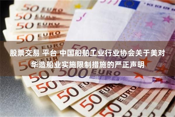 股票交易 平台 中国船舶工业行业协会关于美对华造船业实施限制措施的严正声明