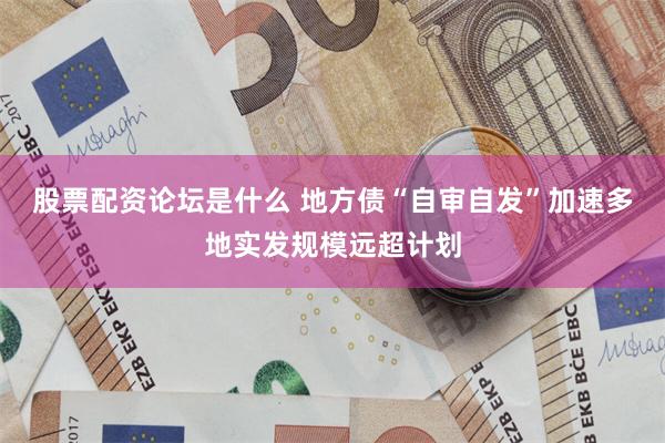 股票配资论坛是什么 地方债“自审自发”加速　多地实发规模远超计划