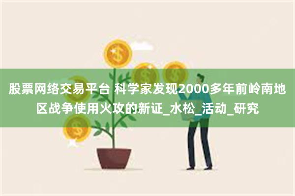 股票网络交易平台 科学家发现2000多年前岭南地区战争使用火攻的新证_水松_活动_研究