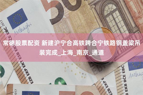 常德股票配资 新建沪宁合高铁跨合宁铁路钢盖梁吊装完成_上海_南京_通道