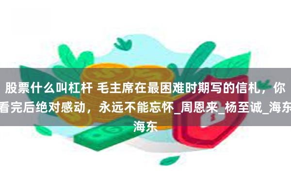 股票什么叫杠杆 毛主席在最困难时期写的信札，你看完后绝对感动，永远不能忘怀_周恩来_杨至诚_海东