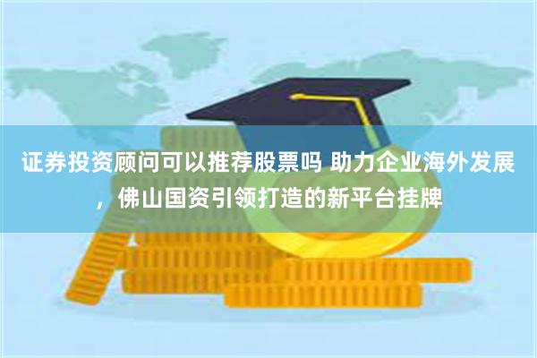 证券投资顾问可以推荐股票吗 助力企业海外发展，佛山国资引领打造的新平台挂牌