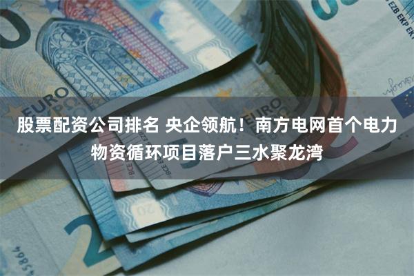 股票配资公司排名 央企领航！南方电网首个电力物资循环项目落户三水聚龙湾