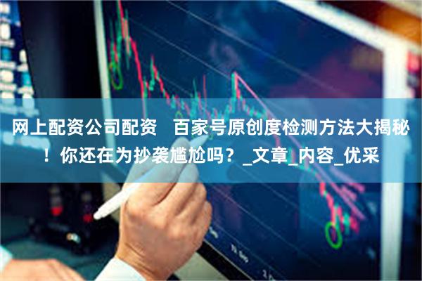 网上配资公司配资   百家号原创度检测方法大揭秘！你还在为抄袭尴尬吗？_文章_内容_优采