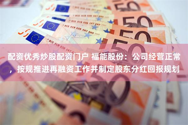 配资优秀炒股配资门户 福能股份：公司经营正常，按规推进再融资工作并制定股东分红回报规划