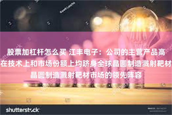 股票加杠杆怎么买 江丰电子：公司的主营产品高纯金属溅射靶材在技术上和市场份额上均跻身全球晶圆制造溅射靶材市场的领先阵容