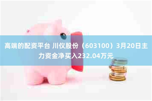 高端的配资平台 川仪股份（603100）3月20日主力资金净买入232.04万元
