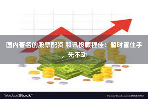 国内著名的股票配资 和讯投顾程佳：暂时管住手，先不动