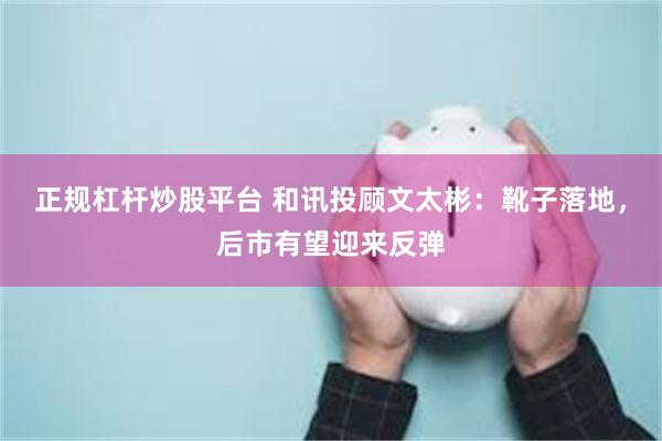 正规杠杆炒股平台 和讯投顾文太彬：靴子落地，后市有望迎来反弹