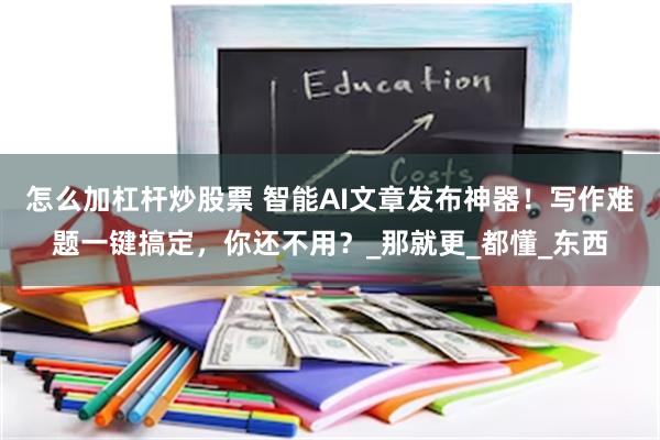 怎么加杠杆炒股票 智能AI文章发布神器！写作难题一键搞定，你还不用？_那就更_都懂_东西