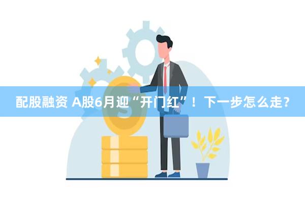 配股融资 A股6月迎“开门红”！下一步怎么走？