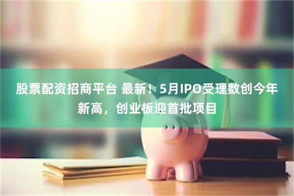 股票配资招商平台 最新！5月IPO受理数创今年新高，创业板迎首批项目