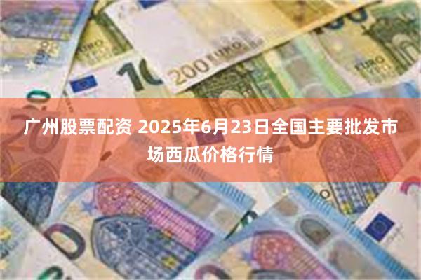 广州股票配资 2025年6月23日全国主要批发市场西瓜价格行情