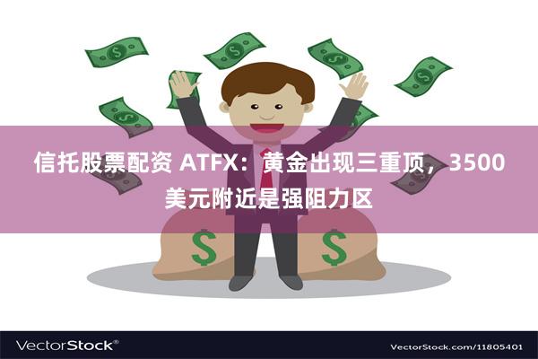 信托股票配资 ATFX：黄金出现三重顶，3500美元附近是强阻力区