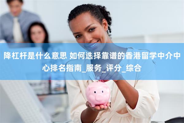 降杠杆是什么意思 如何选择靠谱的香港留学中介中心排名指南_服务_评分_综合