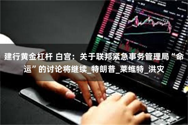 建行黄金杠杆 白宫：关于联邦紧急事务管理局“命运”的讨论将继续_特朗普_莱维特_洪灾
