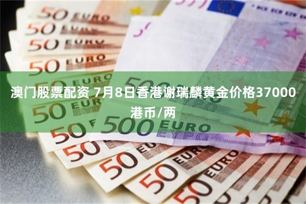 澳门股票配资 7月8日香港谢瑞麟黄金价格37000港币/两
